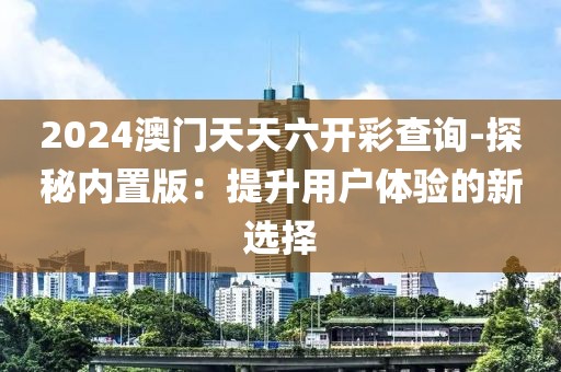 2024澳门天天六开彩查询-探秘内置版：提升用户体验的新选择