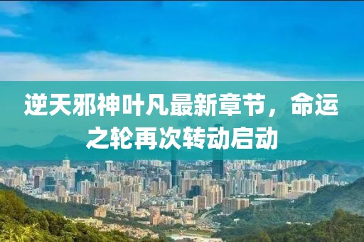 逆天邪神叶凡最新章节，命运之轮再次转动启动