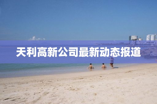 天利高新公司最新动态报道