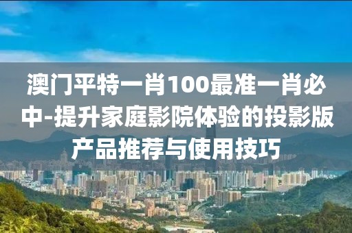 澳门平特一肖100最准一肖必中-提升家庭影院体验的投影版产品推荐与使用技巧