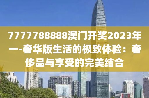 7777788888澳门开奖2023年一-奢华版生活的极致体验：奢侈品与享受的完美结合