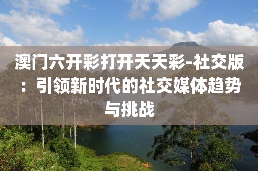澳门六开彩打开天天彩-社交版：引领新时代的社交媒体趋势与挑战