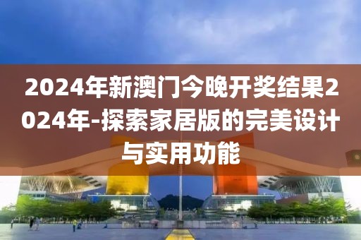 2024年新澳门今晚开奖结果2024年-探索家居版的完美设计与实用功能