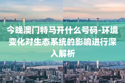 今晚澳门特马开什么号码-环境变化对生态系统的影响进行深入解析