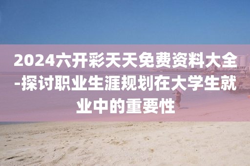 2024六开彩天天免费资料大全-探讨职业生涯规划在大学生就业中的重要性