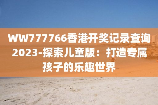 WW777766香港开奖记录查询2023-探索儿童版：打造专属孩子的乐趣世界