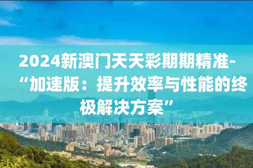 2024新澳门天天彩期期精准-“加速版：提升效率与性能的终极解决方案”