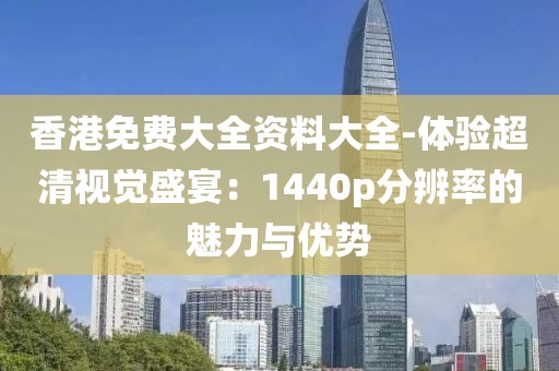 香港免费大全资料大全-体验超清视觉盛宴：1440p分辨率的魅力与优势