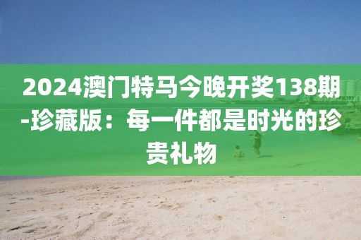 2024澳门特马今晚开奖138期-珍藏版：每一件都是时光的珍贵礼物