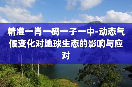 精准一肖一码一子一中-动态气候变化对地球生态的影响与应对