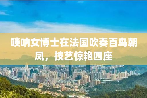 唢呐女博士法国吹奏百鸟朝凤惊艳四座