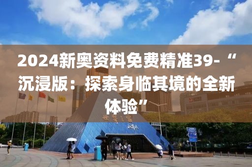 2024新奥资料免费精准39-“沉浸版：探索身临其境的全新体验”