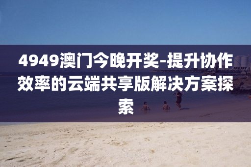4949澳门今晚开奖-提升协作效率的云端共享版解决方案探索