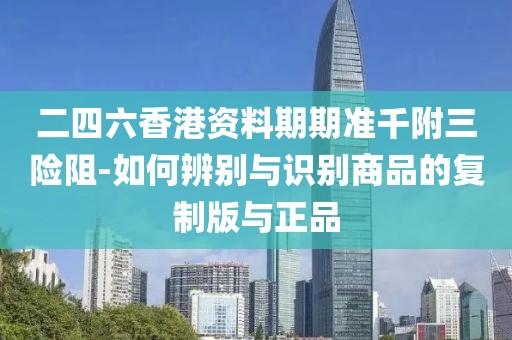 二四六香港资料期期准千附三险阻-如何辨别与识别商品的复制版与正品