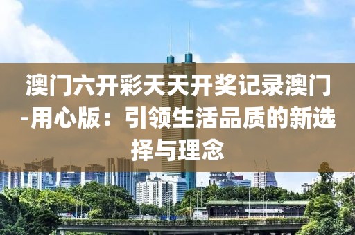 澳门六开彩天天开奖记录澳门-用心版：引领生活品质的新选择与理念