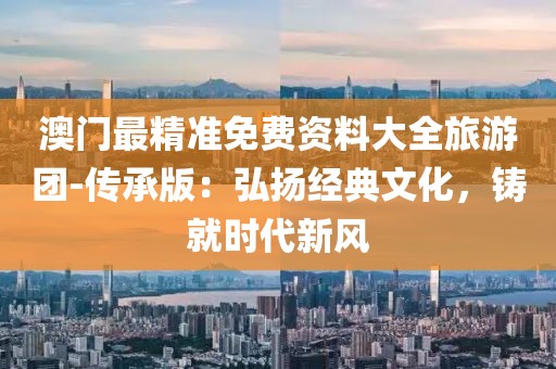 澳门最精准免费资料大全旅游团-传承版：弘扬经典文化，铸就时代新风