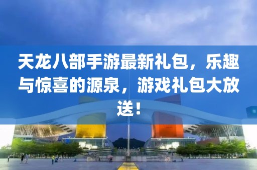 天龙八部手游最新礼包，乐趣与惊喜的源泉，游戏礼包大放送！