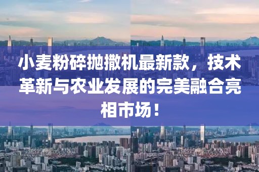 小麦粉碎抛撒机最新款，技术革新与农业发展的完美融合亮相市场！