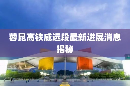 蓉昆高铁威远段最新进展消息揭秘