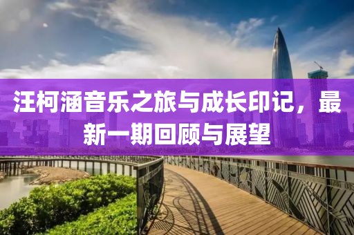 汪柯涵音乐之旅与成长印记，最新一期回顾与展望