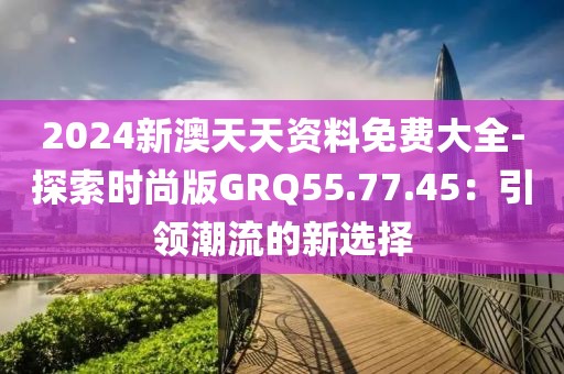 2024新澳天天资料免费大全-探索时尚版GRQ55.77.45：引领潮流的新选择