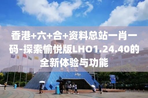 香港+六+合+资料总站一肖一码-探索愉悦版LHO1.24.40的全新体验与功能