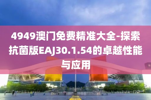 4949澳门免费精准大全-探索抗菌版EAJ30.1.54的卓越性能与应用