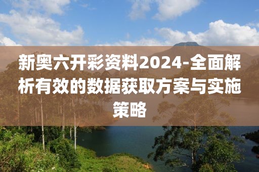新奥六开彩资料2024-全面解析有效的数据获取方案与实施策略