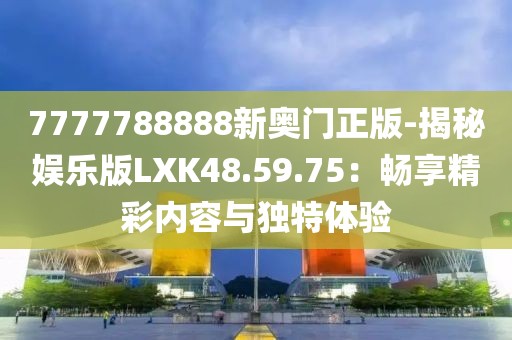7777788888新奥门正版-揭秘娱乐版LXK48.59.75：畅享精彩内容与独特体验