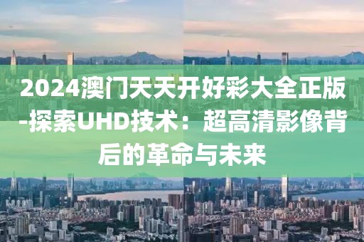 2024澳门天天开好彩大全正版-探索UHD技术：超高清影像背后的革命与未来