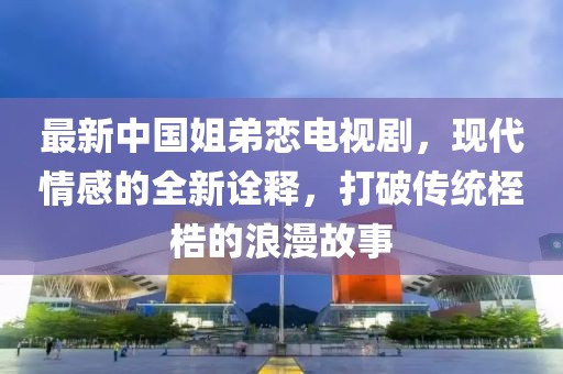 最新中国姐弟恋电视剧，现代情感的全新诠释，打破传统桎梏的浪漫故事