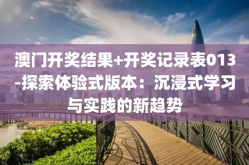 澳门开奖结果+开奖记录表013-探索体验式版本：沉浸式学习与实践的新趋势