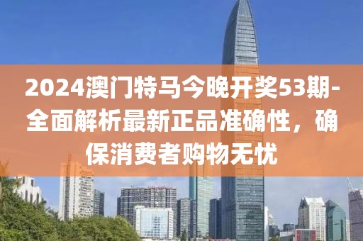2024澳门特马今晚开奖53期-全面解析最新正品准确性，确保消费者购物无忧