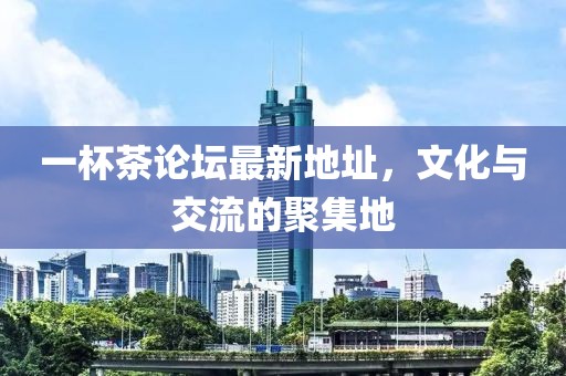 一杯茶论坛最新地址，文化与交流的聚集地