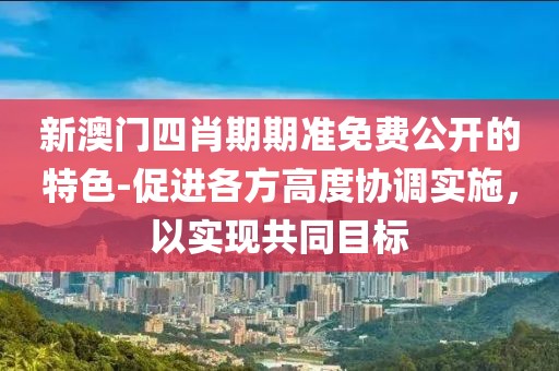 新澳门四肖期期准免费公开的特色-促进各方高度协调实施，以实现共同目标
