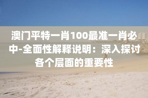 澳门平特一肖100最准一肖必中-全面性解释说明：深入探讨各个层面的重要性