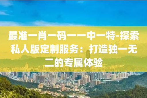 最准一肖一码一一中一特-探索私人版定制服务：打造独一无二的专属体验