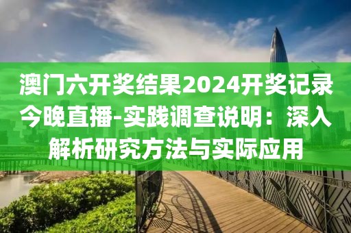 澳门六开奖结果2024开奖记录今晚直播-实践调查说明：深入解析研究方法与实际应用