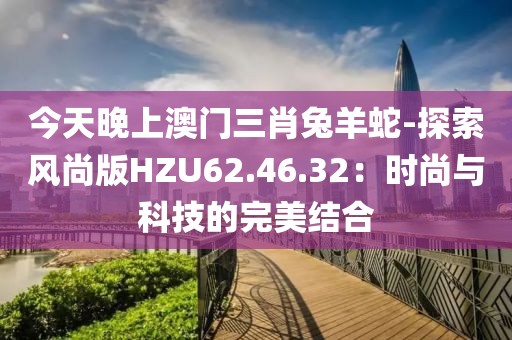 今天晚上澳门三肖兔羊蛇-探索风尚版HZU62.46.32：时尚与科技的完美结合