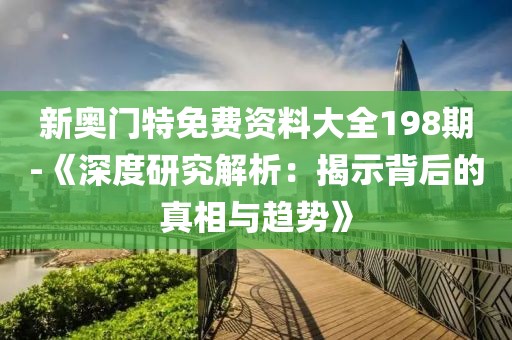 新奥门特免费资料大全198期-《深度研究解析：揭示背后的真相与趋势》