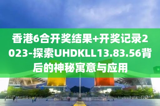 香港6合开奖结果+开奖记录2023-探索UHDKLL13.83.56背后的神秘寓意与应用
