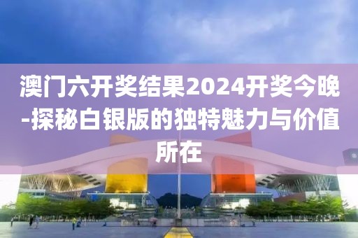 澳门六开奖结果2024开奖今晚-探秘白银版的独特魅力与价值所在