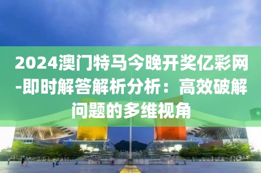 2024澳门特马今晚开奖亿彩网-即时解答解析分析：高效破解问题的多维视角