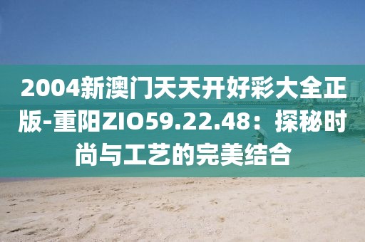 2004新澳门天天开好彩大全正版-重阳ZIO59.22.48：探秘时尚与工艺的完美结合