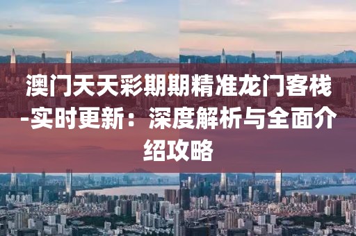 澳门天天彩期期精准龙门客栈-实时更新：深度解析与全面介绍攻略