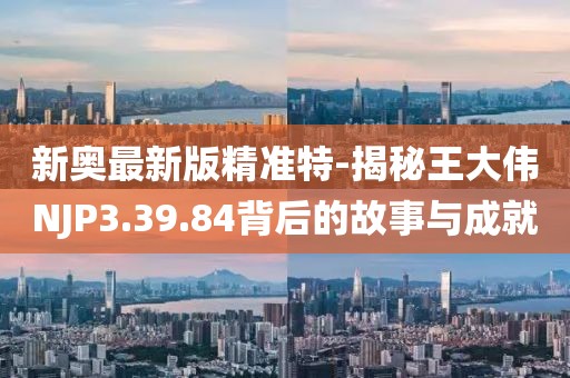 新奥最新版精准特-揭秘王大伟NJP3.39.84背后的故事与成就
