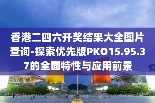 香港二四六开奖结果大全图片查询-探索优先版PKO15.95.37的全面特性与应用前景