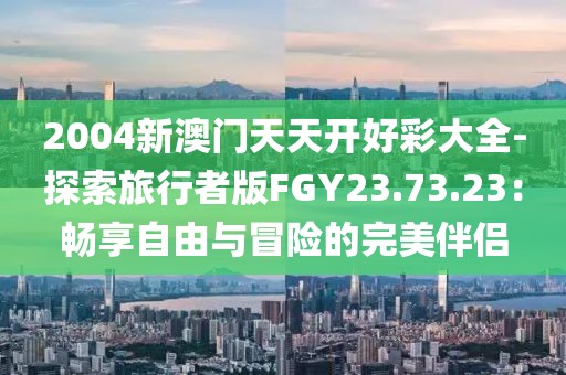 2004新澳门天天开好彩大全-探索旅行者版FGY23.73.23：畅享自由与冒险的完美伴侣
