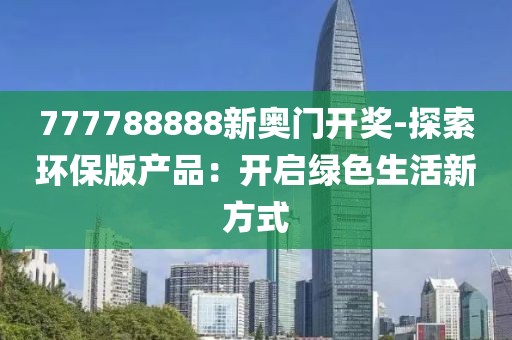 777788888新奥门开奖-探索环保版产品：开启绿色生活新方式