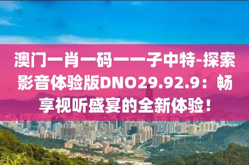 澳门一肖一码一一子中特-探索影音体验版DNO29.92.9：畅享视听盛宴的全新体验！